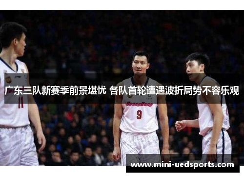 广东三队新赛季前景堪忧 各队首轮遭遇波折局势不容乐观